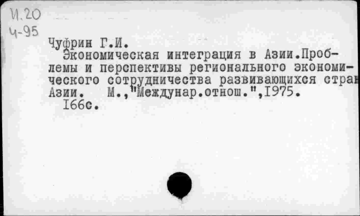 ﻿МЛО
4-95
Чуфрин ГЛ.
Экономическая интеграция в Азии.Проблемы и перспективы регионального экономического сотрудничества развивающихся стра: Азии.	М., ’’Между нар. отнош .”,1975.
166с.